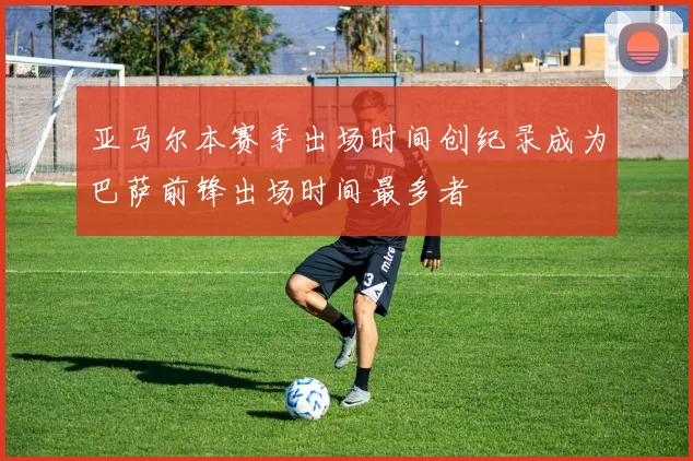 亚马尔本赛季出场时间创纪录成为巴萨前锋出场时间最多者