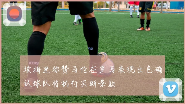 埃梅里称赞马伦在罗马表现出色确认球队将执行买断条款