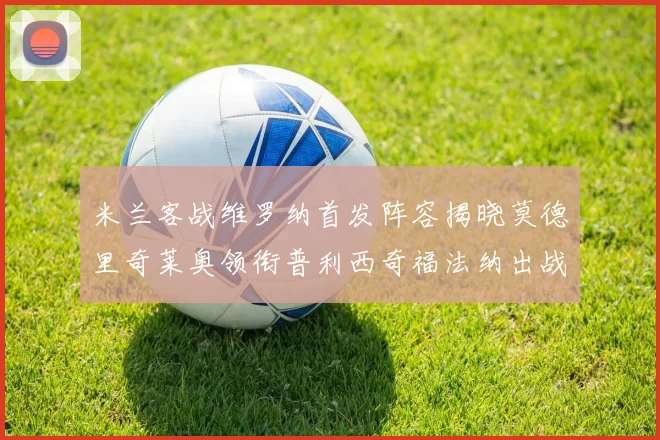 米兰客战维罗纳首发阵容揭晓莫德里奇莱奥领衔普利西奇福法纳出战