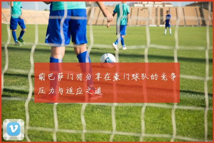 前巴萨门将分享在豪门球队的竞争压力与适应之道