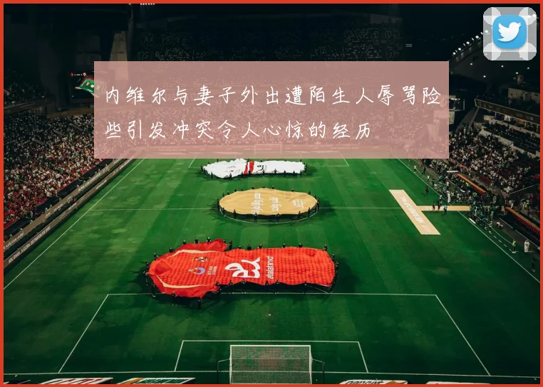 内维尔与妻子外出遭陌生人辱骂险些引发冲突令人心惊的经历