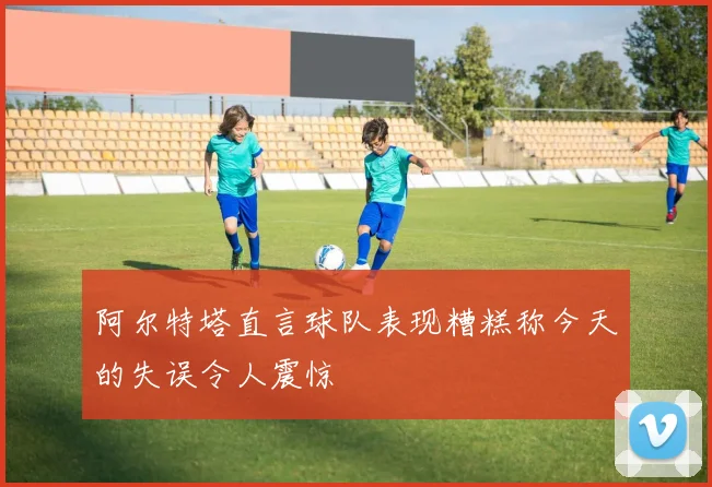 阿尔特塔直言球队表现糟糕称今天的失误令人震惊