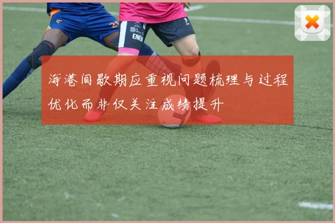 海港间歇期应重视问题梳理与过程优化而非仅关注成绩提升