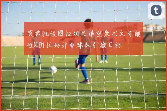 莫雷托谈图拉姆兄弟重聚尤文可能性M图拉姆并非球队引援目标