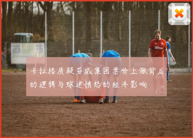 卡拉格质疑芬威集团票价上涨背后的逻辑与球迷愤怒的经济影响