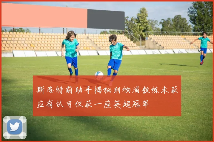 斯洛特前助手揭秘利物浦教练未获应有认可仅获一座英超冠军