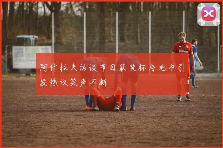 阿什拉夫访谈节目获奖杯与毛巾引发热议笑声不断