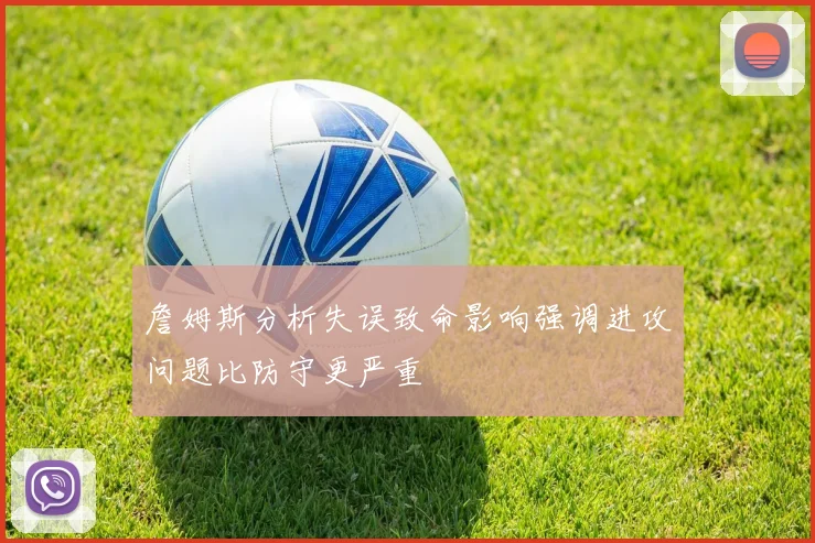 詹姆斯分析失误致命影响强调进攻问题比防守更严重