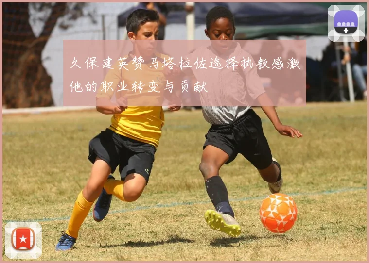 久保建英赞马塔拉佐选择执教感激他的职业转变与贡献