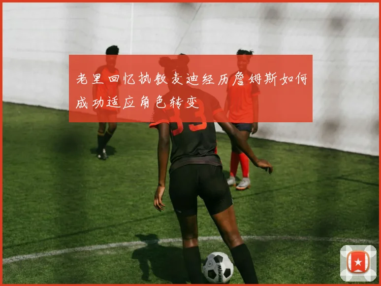 老里回忆执教麦迪经历詹姆斯如何成功适应角色转变