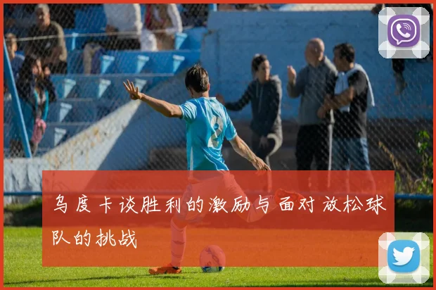 乌度卡谈胜利的激励与面对放松球队的挑战