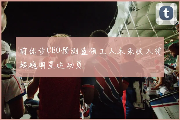 前优步CEO预测蓝领工人未来收入将超越明星运动员