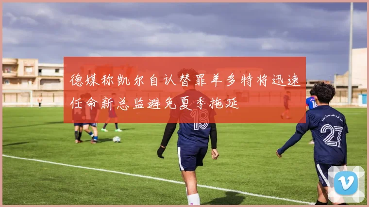 德媒称凯尔自认替罪羊多特将迅速任命新总监避免夏季拖延