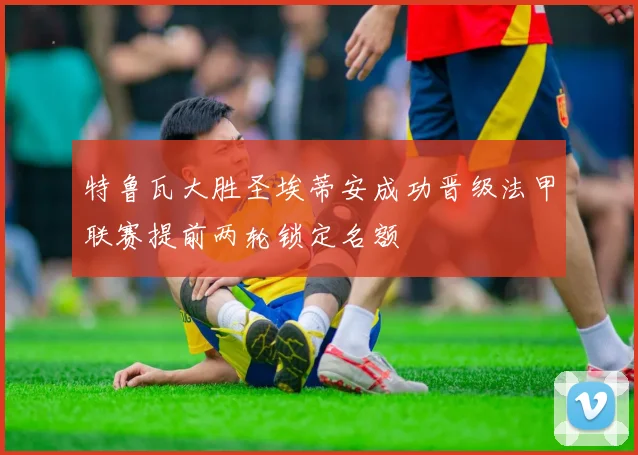 特鲁瓦大胜圣埃蒂安成功晋级法甲联赛提前两轮锁定名额