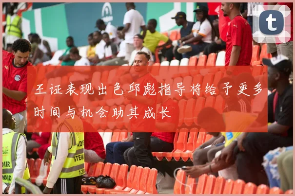 王证表现出色邱彪指导将给予更多时间与机会助其成长