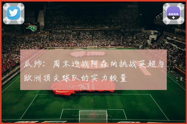 瓜帅：周末迎战阿森纳挑战英超与欧洲顶尖球队的实力较量