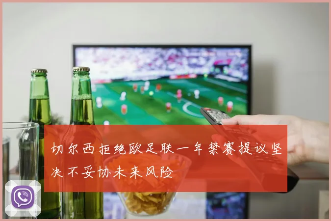 切尔西拒绝欧足联一年禁赛提议坚决不妥协未来风险