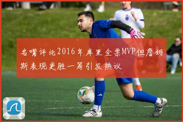 名嘴评论2016年库里全票MVP但詹姆斯表现更胜一筹引发热议