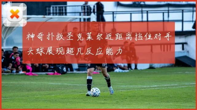 神奇扑救圣克莱尔近距离挡住对手头球展现超凡反应能力
