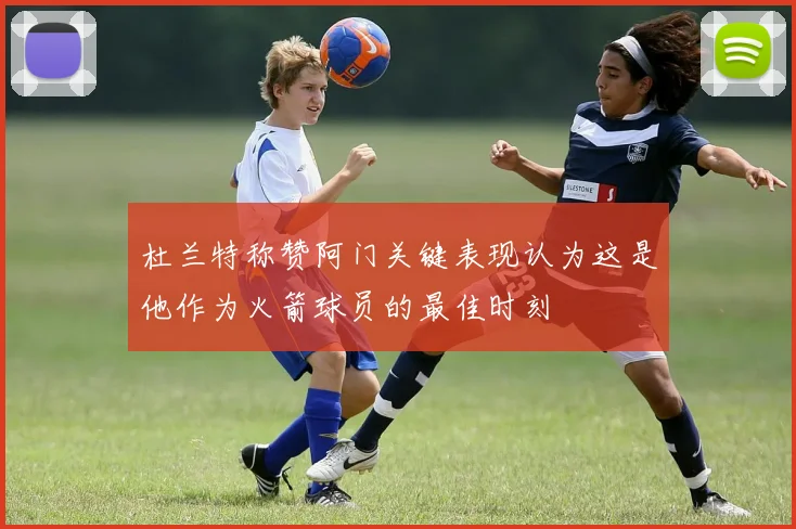 杜兰特称赞阿门关键表现认为这是他作为火箭球员的最佳时刻